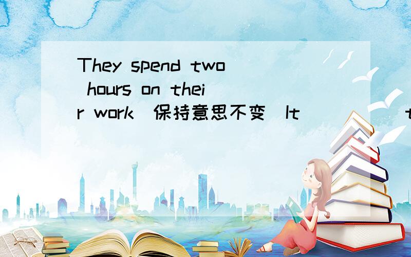 They spend two hours on their work(保持意思不变)It _____them two hours to do their work