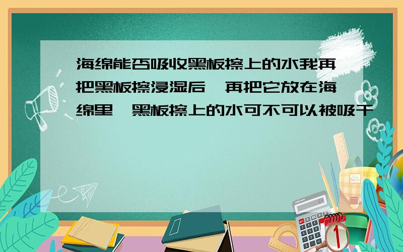 海绵能否吸收黑板擦上的水我再把黑板擦浸湿后,再把它放在海绵里,黑板擦上的水可不可以被吸干