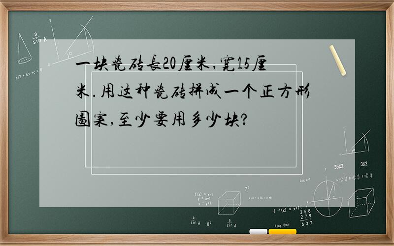 一块瓷砖长20厘米,宽15厘米.用这种瓷砖拼成一个正方形图案,至少要用多少块?