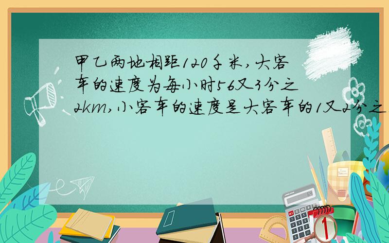 甲乙两地相距120千米,大客车的速度为每小时56又3分之2km,小客车的速度是大客车的1又2分之1倍两车同时从甲到乙1小时20分钟后相距多少?