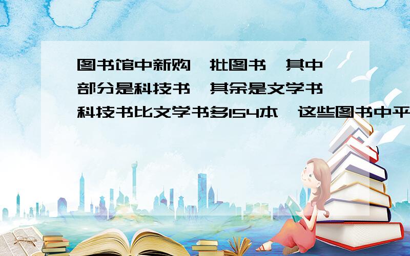 图书馆中新购一批图书,其中一部分是科技书,其余是文学书,科技书比文学书多154本,这些图书中平装是精装的2倍,平装的文学书占购书总数的四分之一,精装科技书共155本,图书馆共购书多少本?