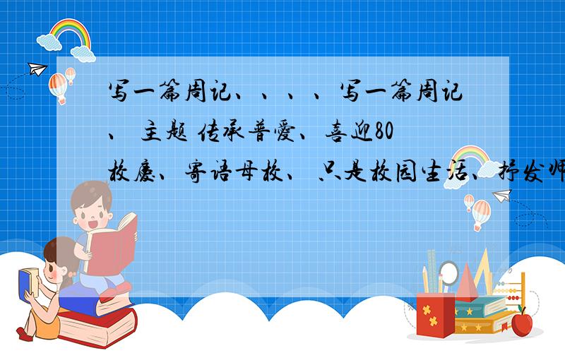 写一篇周记、、、、写一篇周记、 主题 传承普爱、喜迎80校庆、寄语母校、 只是校园生活、抒发师生同窗友谊、品味母校带来的理想 ,信念、切身教益要中文、