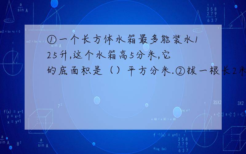 ①一个长方体水箱最多能装水125升,这个水箱高5分米,它的底面积是（）平方分米.②拔一根长2米的长方体木料锯成两段后,表面积增加了100平方厘米,这根木料的体积是（）立方厘米?