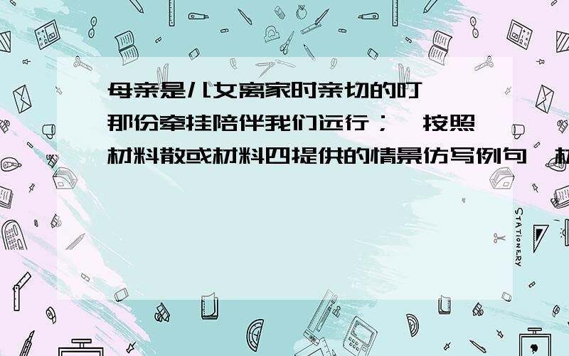 母亲是儿女离家时亲切的叮咛,那份牵挂陪伴我们远行；【按照材料散或材料四提供的情景仿写例句】材料三：每天吃过晚饭,往往九点来钟,我们上床睡,母亲则坐在床角,将仅仅20瓦光的灯泡吊