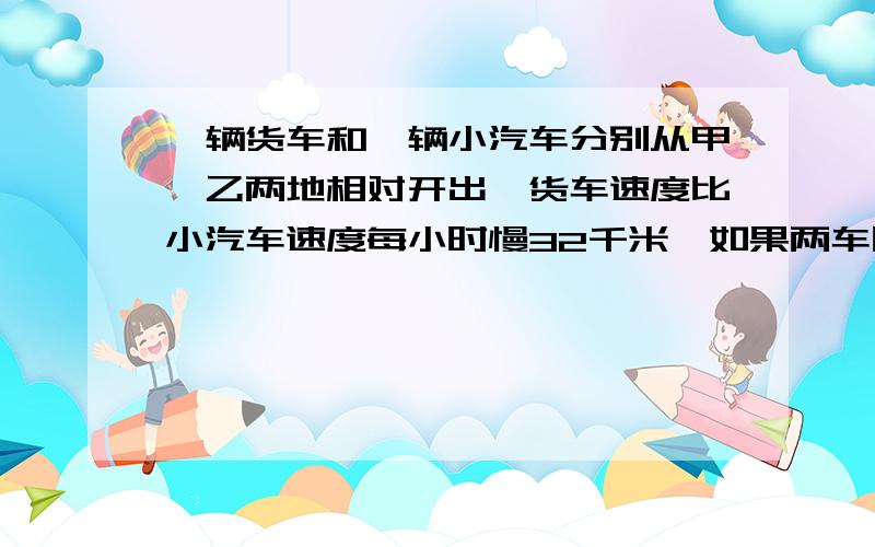 一辆货车和一辆小汽车分别从甲、乙两地相对开出,货车速度比小汽车速度每小时慢32千米,如果两车同时开出,经过5小时相遇；如两车不同时开出,那么相遇时货车走6小时,汽车走了四又五分之