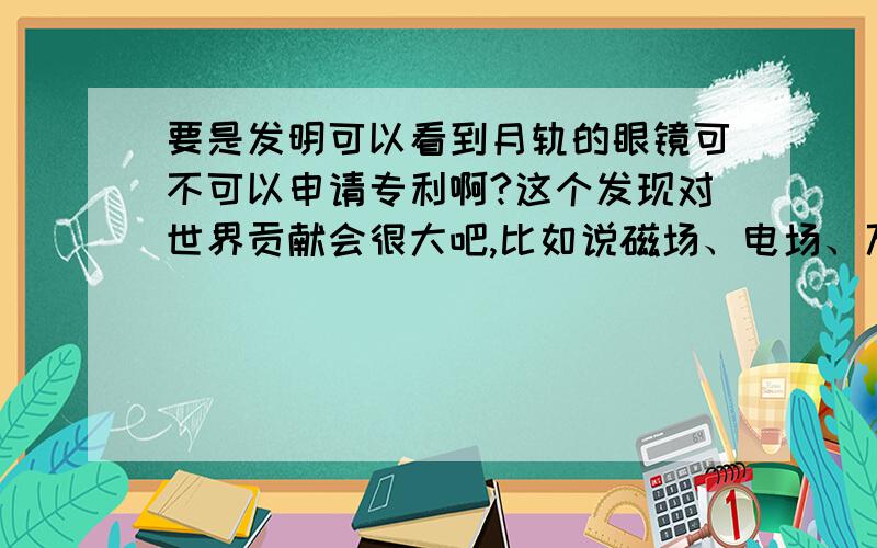 要是发明可以看到月轨的眼镜可不可以申请专利啊?这个发现对世界贡献会很大吧,比如说磁场、电场、万有引力、星际轨道等都可以得到更准确的数据资料,物理和化学有可能进入一个新的时