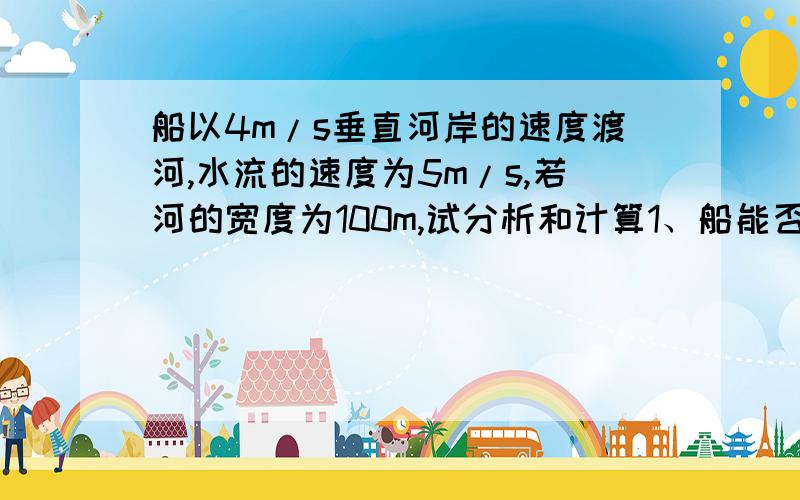 船以4m/s垂直河岸的速度渡河,水流的速度为5m/s,若河的宽度为100m,试分析和计算1、船能否垂直到达对岸2、船需要多少时间才能达到对岸3 .怎样渡河位移最小