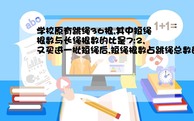 学校原有跳绳36根,其中短绳根数与长绳根数的比是7:2,又买进一批短绳后,短绳根数占跳绳总数的84%,现在学校一共有跳绳多少根?