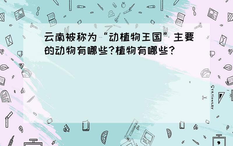 云南被称为“动植物王国”主要的动物有哪些?植物有哪些?