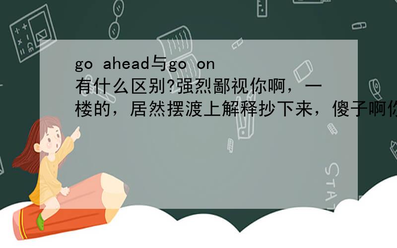 go ahead与go on有什么区别?强烈鄙视你啊，一楼的，居然摆渡上解释抄下来，傻子啊你