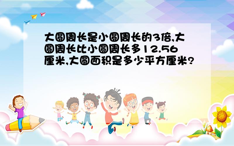 大圆周长是小圆周长的3倍,大圆周长比小圆周长多12.56厘米,大圆面积是多少平方厘米?