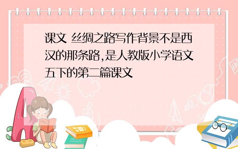 课文 丝绸之路写作背景不是西汉的那条路,是人教版小学语文五下的第二篇课文