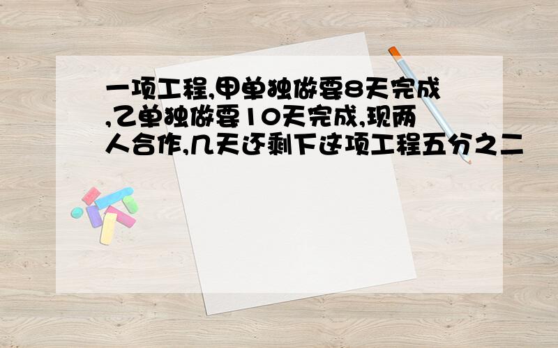 一项工程,甲单独做要8天完成,乙单独做要10天完成,现两人合作,几天还剩下这项工程五分之二