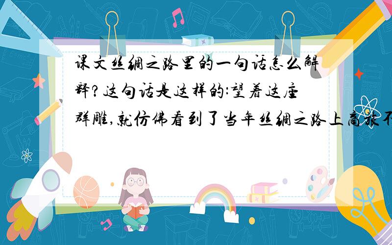 课文丝绸之路里的一句话怎么解释?这句话是这样的:望着这座群雕,就仿佛看到了当年丝绸之路上商旅不绝的景象,仿佛听到了飘忽在大漠中的悠悠驼铃声.