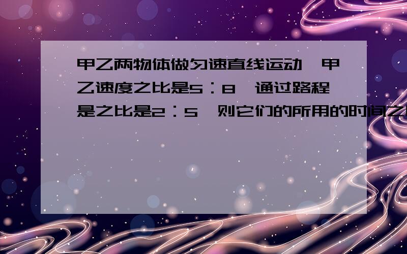 甲乙两物体做匀速直线运动,甲乙速度之比是5：8,通过路程是之比是2：5,则它们的所用的时间之比是?