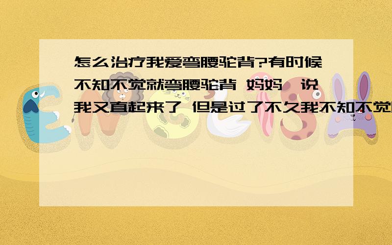 怎么治疗我爱弯腰驼背?有时候不知不觉就弯腰驼背 妈妈一说我又直起来了 但是过了不久我不知不觉吧腰弯了 可能是习惯问题 我只要想改立马就可以改过来 但是习惯成自然,我想改了它 不