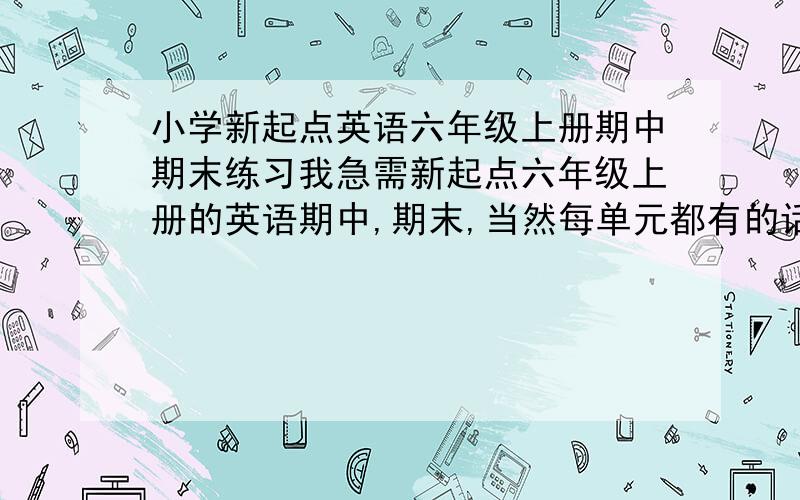 小学新起点英语六年级上册期中期末练习我急需新起点六年级上册的英语期中,期末,当然每单元都有的话更好,请不要吝啬,如果可以,