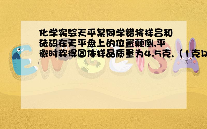 化学实验天平某同学错将样吕和砝码在天平盘上的位置颠倒,平衡时称得固体样品质量为4.5克,（1克以下使用游码）,则样品实际质量为（      ）        A.3.5g      B.4.0g      C.5.0g      D.5.5g给讲讲谢