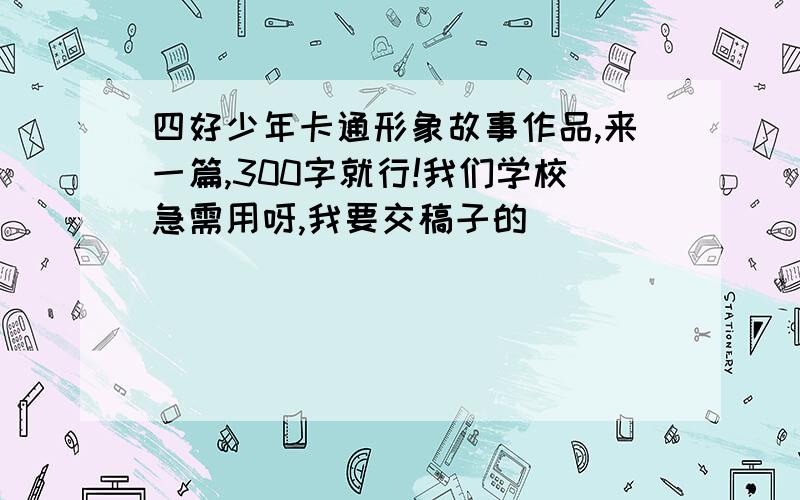 四好少年卡通形象故事作品,来一篇,300字就行!我们学校急需用呀,我要交稿子的