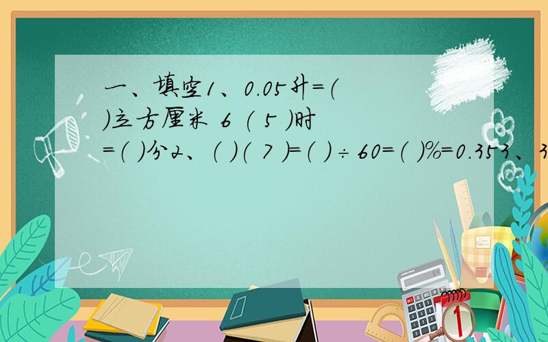 一、填空1、0.05升＝（ ）立方厘米 6 ( 5 )时＝（ ）分2、（ ）( 7 )＝（ ）÷60＝（ ）％＝0.353、3( 1 )：5( 3)化简比是（ ）,7( 6 )：14( 3)的比值是（ ）.4、20米的5( 4 )是（ ）米,（ ）米的5( 4 )是20