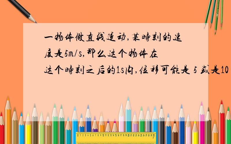 一物体做直线运动,某时刻的速度是5m/s,那么这个物体在这个时刻之后的1s内,位移可能是 5 或是10 为什么