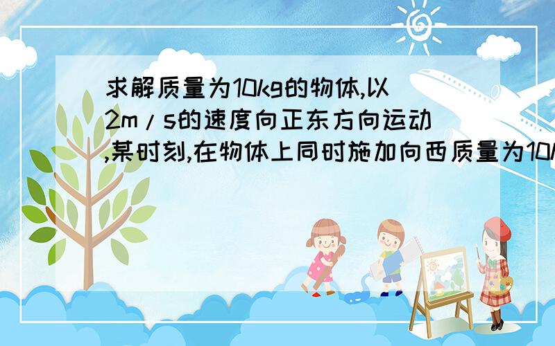 求解质量为10kg的物体,以2m/s的速度向正东方向运动,某时刻,在物体上同时施加向西质量为10kg的物体,以2m/s的速度向正东方向运动,某时刻,在物体上同时施加向西和向南的两个恒力,两个恒力大