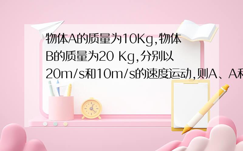 物体A的质量为10Kg,物体B的质量为20 Kg,分别以20m/s和10m/s的速度运动,则A、A和B的惯性一样大 B、A的惯性比B大 C、B的惯性比A大 D、不能确定