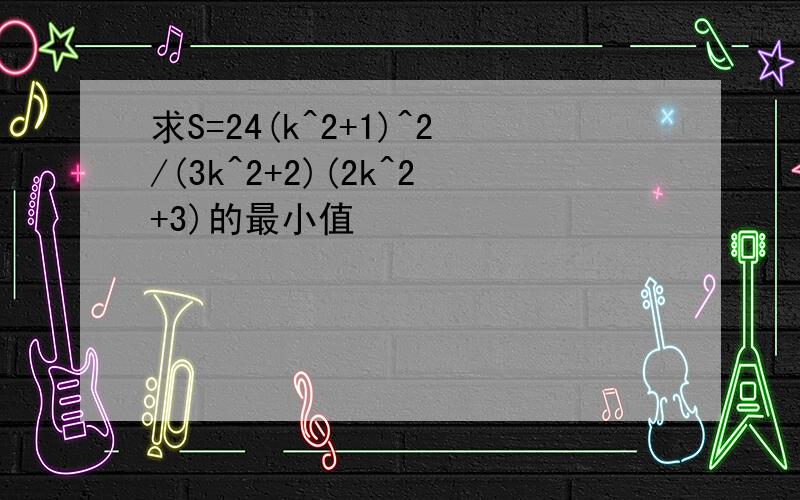 求S=24(k^2+1)^2/(3k^2+2)(2k^2+3)的最小值