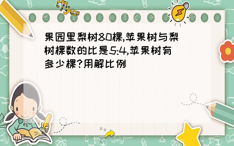 果园里梨树80棵,苹果树与梨树棵数的比是5:4,苹果树有多少棵?用解比例