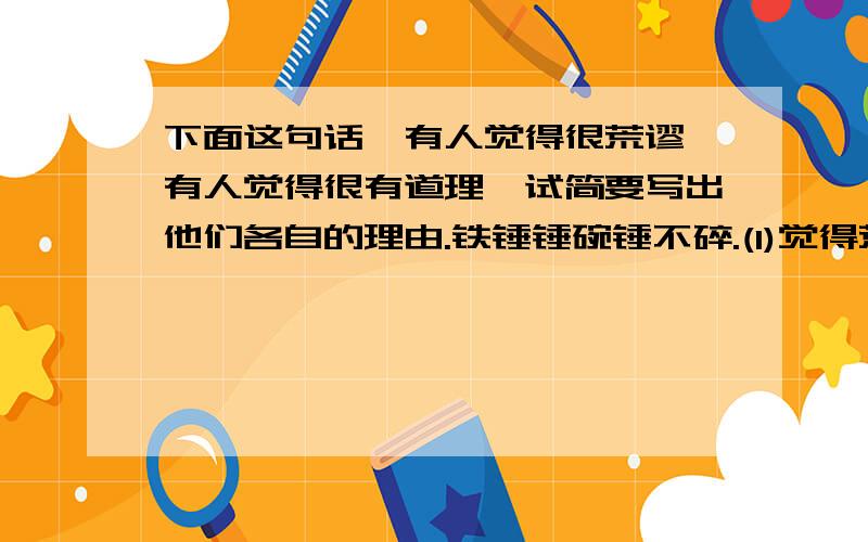 下面这句话,有人觉得很荒谬,有人觉得很有道理,试简要写出他们各自的理由.铁锤锤碗锤不碎.(1)觉得荒谬的理由:＿＿ (2)觉得有道理的理由：＿＿