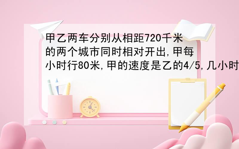 甲乙两车分别从相距720千米的两个城市同时相对开出,甲每小时行80米,甲的速度是乙的4/5,几小时两车相遇