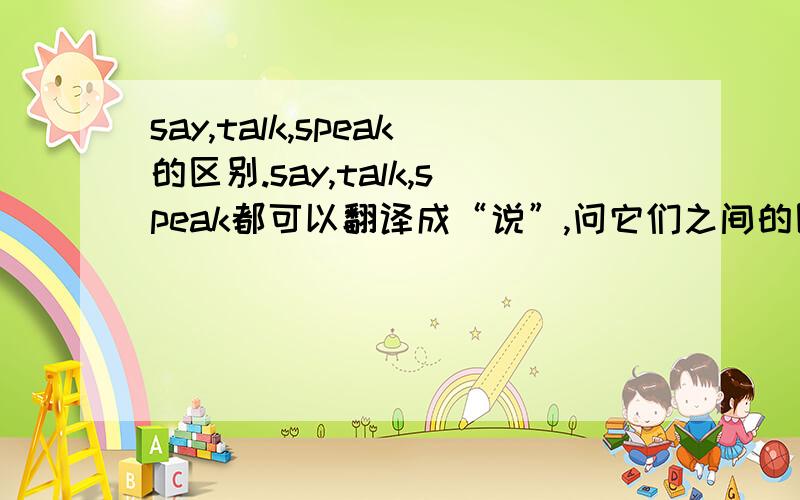 say,talk,speak的区别.say,talk,speak都可以翻译成“说”,问它们之间的区别.