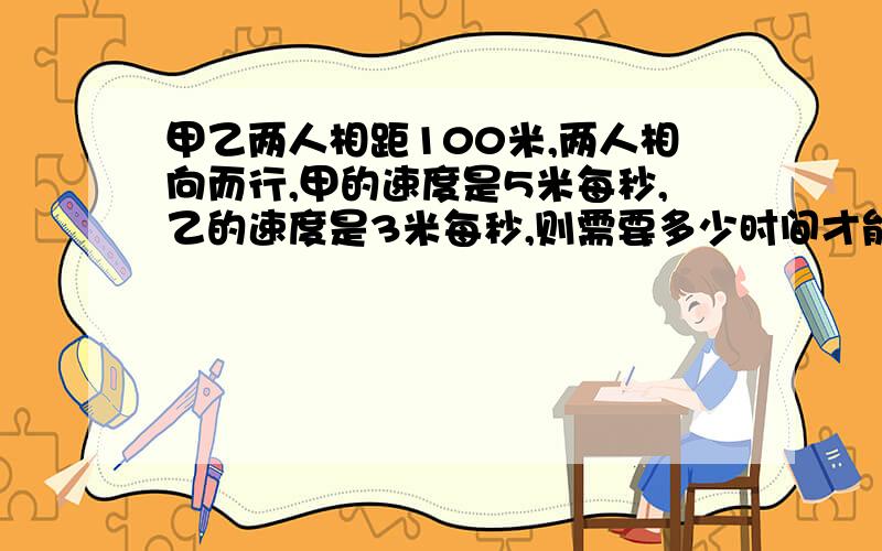 甲乙两人相距100米,两人相向而行,甲的速度是5米每秒,乙的速度是3米每秒,则需要多少时间才能相遇?