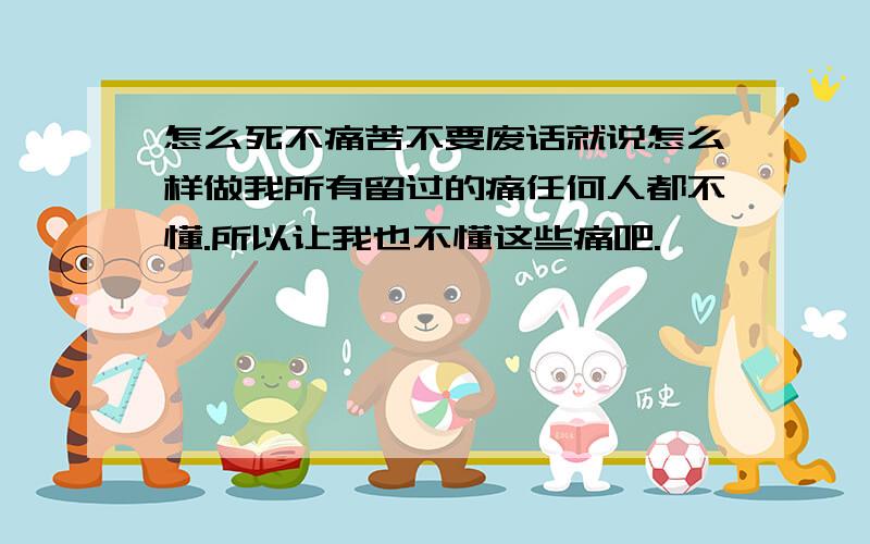 怎么死不痛苦不要废话就说怎么样做我所有留过的痛任何人都不懂.所以让我也不懂这些痛吧.