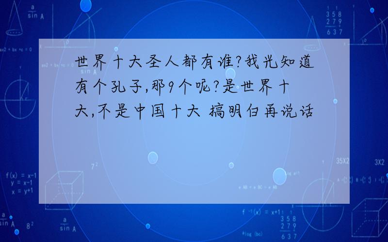 世界十大圣人都有谁?我光知道有个孔子,那9个呢?是世界十大,不是中国十大 搞明白再说话