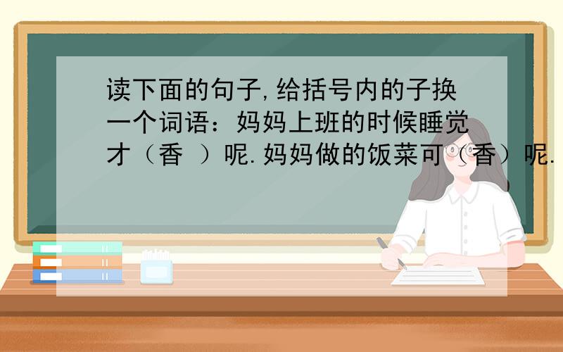 读下面的句子,给括号内的子换一个词语：妈妈上班的时候睡觉才（香 ）呢.妈妈做的饭菜可（香）呢.