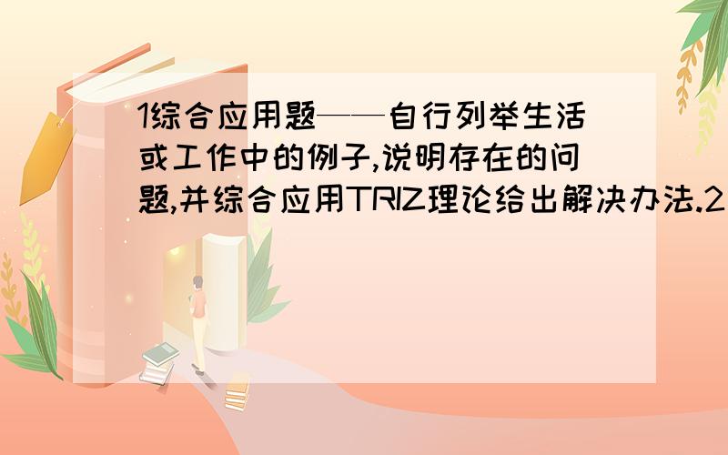 1综合应用题——自行列举生活或工作中的例子,说明存在的问题,并综合应用TRIZ理论给出解决办法.2请简述TRIZ的核心思想和解题模式.