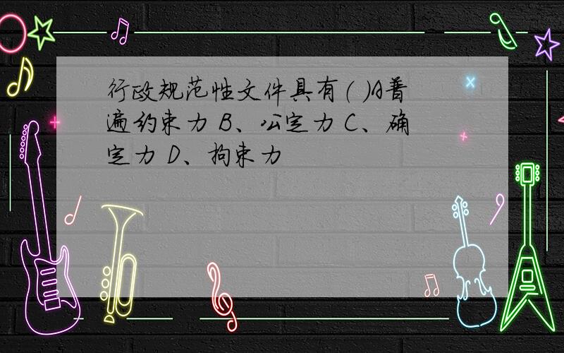 行政规范性文件具有（ ）A普遍约束力 B、公定力 C、确定力 D、拘束力