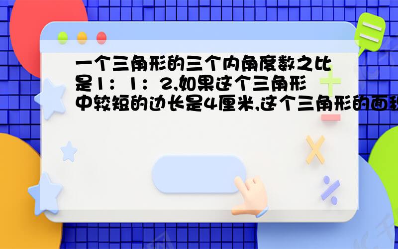 一个三角形的三个内角度数之比是1：1：2,如果这个三角形中较短的边长是4厘米,这个三角形的面积是多少平方厘米.