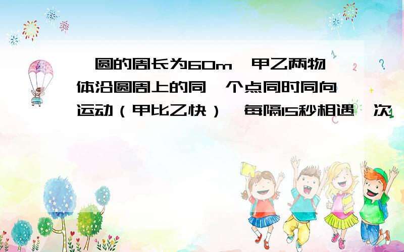 一圆的周长为60m,甲乙两物体沿圆周上的同一个点同时同向运动（甲比乙快）,每隔15秒相遇一次,若在同一点做反向运动,则每隔5秒相遇一次,求甲乙两物体的运动速度