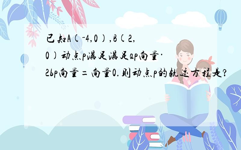 已知A(-4,0),B(2,0)动点p满足满足ap向量·2bp向量=向量0.则动点p的轨迹方程是?