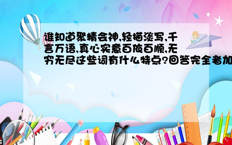 谁知道聚精会神,轻描淡写,千言万语,真心实意百依百顺,无穷无尽这些词有什么特点?回答完全者加悬赏分!