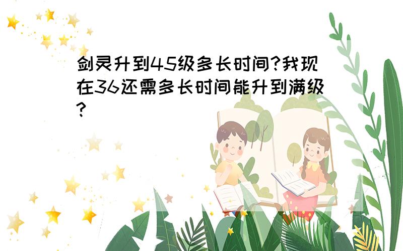 剑灵升到45级多长时间?我现在36还需多长时间能升到满级?