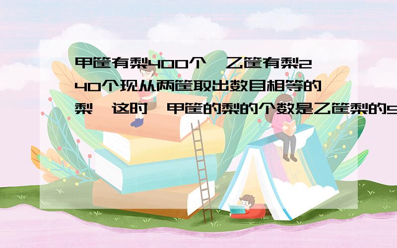 甲筐有梨400个,乙筐有梨240个现从两筐取出数目相等的梨,这时,甲筐的梨的个数是乙筐梨的5倍.两筐现有梨多少个?