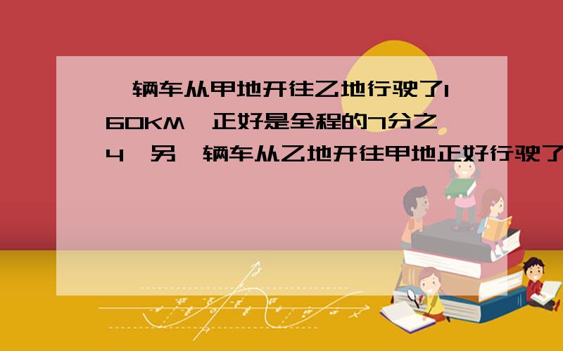 一辆车从甲地开往乙地行驶了160KM,正好是全程的7分之4,另一辆车从乙地开往甲地正好行驶了全程的4分之1.甲、乙两地相聚多少千米?第二辆车行驶了多少千米?