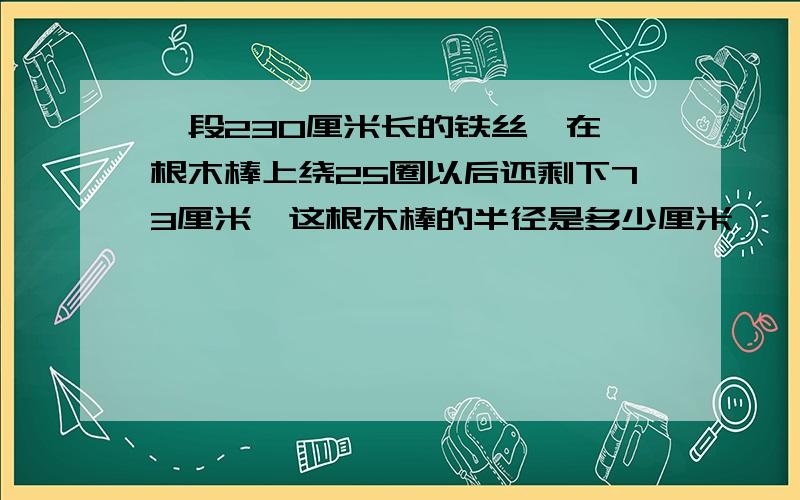 一段230厘米长的铁丝,在一根木棒上绕25圈以后还剩下73厘米,这根木棒的半径是多少厘米