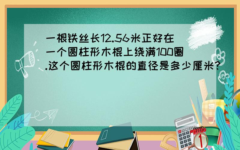 一根铁丝长12.56米正好在一个圆柱形木棍上绕满100圈.这个圆柱形木棍的直径是多少厘米?