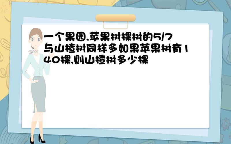 一个果园,苹果树棵树的5/7与山楂树同样多如果苹果树有140棵,则山楂树多少棵