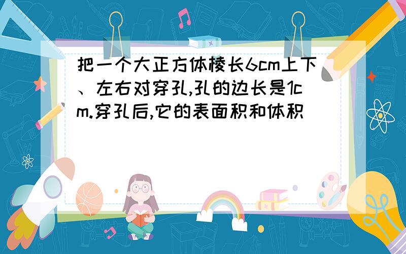 把一个大正方体棱长6cm上下、左右对穿孔,孔的边长是1cm.穿孔后,它的表面积和体积