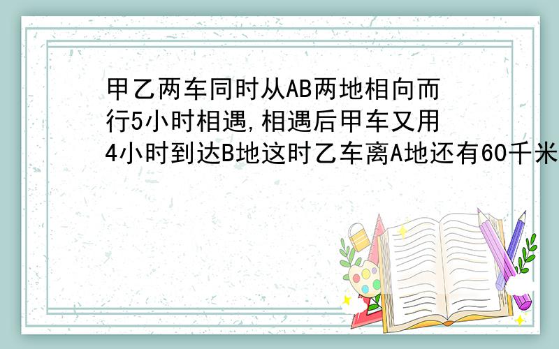 甲乙两车同时从AB两地相向而行5小时相遇,相遇后甲车又用4小时到达B地这时乙车离A地还有60千米,求AB路程尽量用比例法